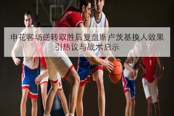 申花客场逆转取胜后复盘斯卢茨基换人效果引热议与战术启示