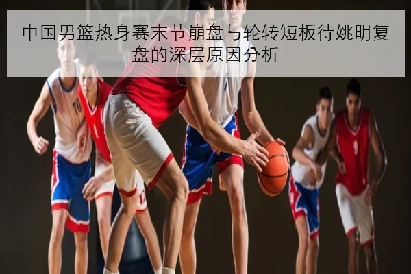 中国男篮热身赛末节崩盘与轮转短板待姚明复盘的深层原因分析