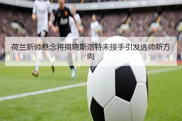 荷兰新帅悬念将揭晓斯洛特未接手引发选帅新方向